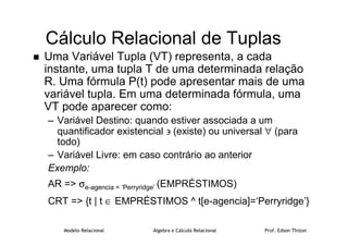 Modelo Relacional Álgebra e Cálculo Relacional Prof. Edson Thizon
Cálculo Relacional de Tuplas
 Uma Variável Tupla (VT) representa, a cada
instante, uma tupla T de uma determinada relação
R. Uma fórmula P(t) pode apresentar mais de uma
variável tupla. Em uma determinada fórmula, uma
VT pode aparecer como:
– Variável Destino: quando estiver associada a um
quantificador existencial ∋ (existe) ou universal ∀ (para
todo)
– Variável Livre: em caso contrário ao anterior
Exemplo:
AR = σe-agencia = ‘Perryridge’ (EMPRÉSTIMOS)
CRT = {t | t ∈ EMPRÉSTIMOS ^ t[e-agencia]=‘Perryridge’}
 