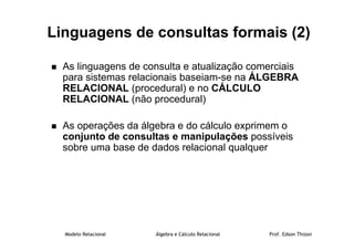 Modelo Relacional Álgebra e Cálculo Relacional Prof. Edson Thizon
Linguagens de consultas formais (2)
 As linguagens de consulta e atualização comerciais
para sistemas relacionais baseiam-se na ÁLGEBRA
RELACIONAL (procedural) e no CÁLCULO
RELACIONAL (não procedural)
 As operações da álgebra e do cálculo exprimem o
conjunto de consultas e manipulações possíveis
sobre uma base de dados relacional qualquer
 