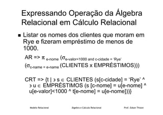 Modelo Relacional Álgebra e Cálculo Relacional Prof. Edson Thizon
Expressando Operação da Álgebra
Relacional em Cálculo Relacional
 Listar os nomes dos clientes que moram em
Rye e fizeram empréstimo de menos de
1000.
AR = π
π
π
π e-nome (σe-valor1000 and c-cidade = ‘Rye’
(σc-name = e-name (CLIENTES x EMPRÉSTIMOS)))
CRT = {t | ∋ s ∈ CLIENTES (s[c-cidade] = ‘Rye’ ^
∋ u ∈ EMPRÉSTIMOS (s [c-nome] = u[e-nome] ^
u[e-valor]1000 ^ t[e-nome] = u[e-nome]))}
 