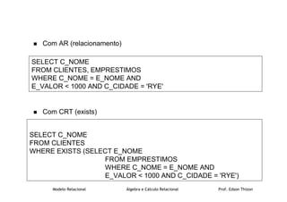 Modelo Relacional Álgebra e Cálculo Relacional Prof. Edson Thizon
 Com AR (relacionamento)
 Com CRT (exists)
SELECT C_NOME
FROM CLIENTES, EMPRESTIMOS
WHERE C_NOME = E_NOME AND
E_VALOR  1000 AND C_CIDADE = 'RYE'
SELECT C_NOME
FROM CLIENTES
WHERE EXISTS (SELECT E_NOME
FROM EMPRESTIMOS
WHERE C_NOME = E_NOME AND
E_VALOR  1000 AND C_CIDADE = 'RYE')
 