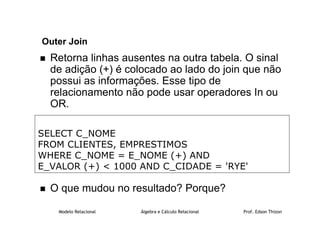 Modelo Relacional Álgebra e Cálculo Relacional Prof. Edson Thizon
Outer Join
 Retorna linhas ausentes na outra tabela. O sinal
de adição (+) é colocado ao lado do join que não
possui as informações. Esse tipo de
relacionamento não pode usar operadores In ou
OR.
 O que mudou no resultado? Porque?
SELECT C_NOME
FROM CLIENTES, EMPRESTIMOS
WHERE C_NOME = E_NOME (+) AND
E_VALOR (+)  1000 AND C_CIDADE = 'RYE'
 