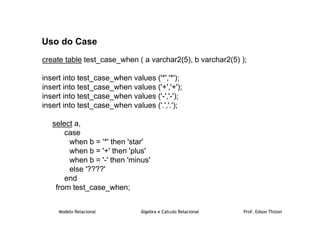 Modelo Relacional Álgebra e Cálculo Relacional Prof. Edson Thizon
Uso do Case
create table test_case_when ( a varchar2(5), b varchar2(5) );
insert into test_case_when values ('*','*');
insert into test_case_when values ('+','+');
insert into test_case_when values ('-','-');
insert into test_case_when values ('.','.');
select a,
case
when b = '*' then 'star'
when b = '+' then 'plus'
when b = '-' then 'minus'
else '????'
end
from test_case_when;
 
