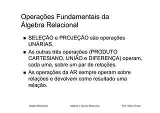 Modelo Relacional Álgebra e Cálculo Relacional Prof. Edson Thizon
Operações Fundamentais da
Álgebra Relacional
 SELEÇÃO e PROJEÇÃO são operações
UNÁRIAS.
 As outras três operações (PRODUTO
CARTESIANO, UNIÃO e DIFERENÇA) operam,
cada uma, sobre um par de relações.
 As operações da AR sempre operam sobre
relações e devolvem como resultado uma
relação.
 