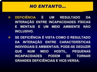 NO ENTANTO...

DEFICIÊNCIA É   UM   RESULTADO     DA
INTERAÇÃO ENTRE INCAPACIDADES FÍSICAS
E MENTAIS E UM MEIO AMBIENTE NÃO
INCLUSIVO.
SE DEFICIÊNCIA É VISTA COMO O RESULTADO
DA INTERAÇÃO ENTRE CARACTERÍSTICAS
INDIVIDUAIS E AMBIENTAIS, PODE-SE DEDUZIR
QUE    NUM     MEIO   HOSTIL,   PEQUENAS
INCAPACIDADES      PODEM    SE    TORNAR
GRANDES DEFICIÊNCIAS E VICE-VERSA.
 
