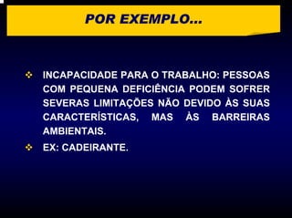 POR EXEMPLO...



INCAPACIDADE PARA O TRABALHO: PESSOAS
COM PEQUENA DEFICIÊNCIA PODEM SOFRER
SEVERAS LIMITAÇÕES NÃO DEVIDO ÀS SUAS
CARACTERÍSTICAS, MAS ÀS BARREIRAS
AMBIENTAIS.
EX: CADEIRANTE.
 