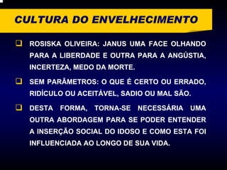 CULTURA DO ENVELHECIMENTO

  ROSISKA OLIVEIRA: JANUS UMA FACE OLHANDO
  PARA A LIBERDADE E OUTRA PARA A ANGÚSTIA,
  INCERTEZA, MEDO DA MORTE.

  SEM PARÂMETROS: O QUE É CERTO OU ERRADO,
  RIDÍCULO OU ACEITÁVEL, SADIO OU MAL SÃO.

  DESTA   FORMA, TORNA-SE NECESSÁRIA UMA
  OUTRA ABORDAGEM PARA SE PODER ENTENDER
  A INSERÇÃO SOCIAL DO IDOSO E COMO ESTA FOI
  INFLUENCIADA AO LONGO DE SUA VIDA.
 