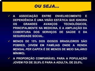 OU SEJA...

A ASSOCIAÇÃO ENTRE ENVELHECIMENTO E
DEPENDÊNCIA É UMA VISÃO ESTÁTICA QUE IGNORA
OS    GRANDES     AVANÇOS      TECNOLÓGICOS,
PRINCIPALMENTE NA MEDICINA, E A AMPLIAÇÃO DA
COBERTURA DOS SERVIÇOS DE SAÚDE E DA
SEGURIDADE SOCIAL.
MENOS DE 15% DOS IDOSOS BRASILEIROS SÃO
POBRES, (VIVEM EM FAMÍLIAS ONDE A RENDA
MENSAL PER CAPITA É DE MENOS DE MEIO SALÁRIO
MÍNIMO).
A PROPORÇÃO COMPARÁVEL PARA A POPULAÇÃO
JOVEM FOI DE 30,9% E PARA A ADULTA, DE 25,0%.
 