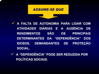 ASSUME-SE QUE



A FALTA DE AUTONOMIA PARA LIDAR COM
ATIVIDADES   DIÁRIAS   E   A    AUSÊNCIA   DE
RENDIMENTOS      SÃO       OS       PRINCIPAIS
DETERMINANTES DA “DEPENDÊNCIA” DOS
IDOSOS.   DEMANDANTES          DE   PROTEÇÃO
SOCIAL.
A “DEPENDÊNCIA” PODE SER REDUZIDA POR
POLÍTICAS SOCIAIS.
 