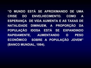 “O MUNDO ESTÁ SE APROXIMANDO DE UMA
CRISE   DO     ENVELHECIMENTO.     COMO    A
ESPERANÇA DE VIDA AUMENTA E AS TAXAS DE
NATALIDADE   DIMINUEM,   A   PROPORÇÃO    DA
POPULAÇÃO    IDOSA   ESTÁ    SE   EXPANDINDO
RAPIDAMENTE,     AUMENTANDO        O   PESO
ECONÔMICO      SOBRE A POPULAÇÃO JOVEM”
(BANCO MUNDIAL, 1994).
 