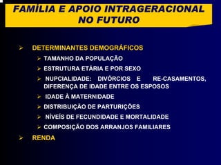 FAMÍLIA E APOIO INTRAGERACIONAL
           NO FUTURO

   DETERMINANTES DEMOGRÁFICOS
     TAMANHO DA POPULAÇÃO
     ESTRUTURA ETÁRIA E POR SEXO
     NUPCIALIDADE: DIVÓRCIOS E      RE-CASAMENTOS,
     DIFERENÇA DE IDADE ENTRE OS ESPOSOS
      IDADE À MATERNIDADE
     DISTRIBUIÇÃO DE PARTURIÇÕES
      NÍVEÍS DE FECUNDIDADE E MORTALIDADE
     COMPOSIÇÃO DOS ARRANJOS FAMILIARES
   RENDA
 