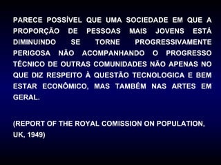 PARECE POSSÍVEL QUE UMA SOCIEDADE EM QUE A
PROPORÇÃO     DE    PESSOAS   MAIS   JOVENS   ESTÁ
DIMINUINDO     SE     TORNE    PROGRESSIVAMENTE
PERIGOSA     NÃO    ACOMPANHANDO     O   PROGRESSO
TÉCNICO DE OUTRAS COMUNIDADES NÃO APENAS NO
QUE DIZ RESPEITO À QUESTÃO TECNOLOGICA E BEM
ESTAR ECONÔMICO, MAS TAMBÉM NAS ARTES EM
GERAL.


(REPORT OF THE ROYAL COMISSION ON POPULATION,
UK, 1949)
 