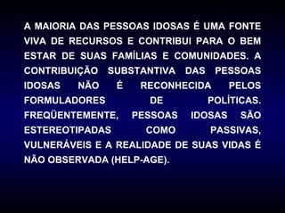 A MAIORIA DAS PESSOAS IDOSAS É UMA FONTE
VIVA DE RECURSOS E CONTRIBUI PARA O BEM
ESTAR DE SUAS FAMÍLIAS E COMUNIDADES. A
CONTRIBUIÇÃO   SUBSTANTIVA     DAS    PESSOAS
IDOSAS   NÃO     É    RECONHECIDA       PELOS
FORMULADORES           DE            POLÍTICAS.
FREQÜENTEMENTE,      PESSOAS   IDOSAS      SÃO
ESTEREOTIPADAS         COMO          PASSIVAS,
VULNERÁVEIS E A REALIDADE DE SUAS VIDAS É
NÃO OBSERVADA (HELP-AGE).
 