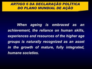 ARTIGO 6 DA DECLARAÇÃO POLÍTICA
    DO PLANO MUNDIAL DE AÇÃO




     When ageing is embraced as an
achievement, the reliance on human skills,
experiences and resources of the higher age
groups is naturally recognized as an asset
in the growth of mature, fully integrated,
humane societies.
 