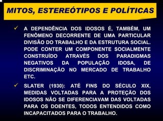 MITOS, ESTEREÓTIPOS E POLÍTICAS

   A DEPENDÊNCIA DOS IDOSOS É, TAMBÉM, UM
   FENÔMENO DECORRENTE DE UMA PARTICULAR
   DIVISÃO DO TRABALHO E DA ESTRUTURA SOCIAL.
   PODE CONTER UM COMPONENTE SOCIALMENTE
   CONSTRUÍDO    ATRAVÉS    DOS   PARADIGMAS
   NEGATIVOS    DA   POPULAÇÃO    IDOSA,  DE
   DISCRIMINAÇÃO NO MERCADO DE TRABALHO
   ETC.
   SLATER (1930): ATÉ FINS DO SÉCULO XIX,
   MEDIDAS VOLTADAS PARA A PROTEÇÃO DOS
   IDOSOS NÃO SE DIFERENCIAVAM DAS VOLTADAS
   PARA OS DOENTES, TODOS ENTENDIDOS COMO
   INCAPACITADOS PARA O TRABALHO.
 