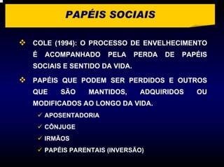 PAPÉIS SOCIAIS

COLE (1994): O PROCESSO DE ENVELHECIMENTO
É   ACOMPANHADO      PELA    PERDA   DE   PAPÉIS
SOCIAIS E SENTIDO DA VIDA.

PAPÉIS QUE PODEM SER PERDIDOS E OUTROS
QUE     SÃO    MANTIDOS,      ADQUIRIDOS     OU
MODIFICADOS AO LONGO DA VIDA.
    APOSENTADORIA
    CÔNJUGE
    IRMÃOS
    PAPÉIS PARENTAIS (INVERSÃO)
 
