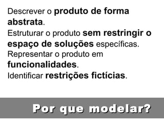 Descrever o  produto de forma abstrata . Estruturar o produto  sem restringir o espaço de soluções  específicas. Representar o produto em  funcionalidades . Identificar  restrições fictícias . Por que modelar? 
