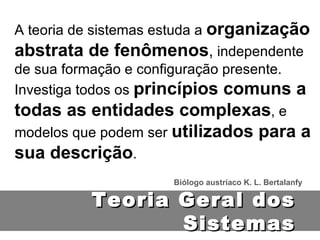 A teoria de sistemas estuda a  organização abstrata de fenômenos ,  independente de sua formação e configuração presente. Investiga todos os  princípios comuns a todas as entidades complexas , e modelos que podem ser  utilizados para a sua descrição . Biólogo austríaco K. L. Bertalanfy Teoria Geral dos Sistemas 