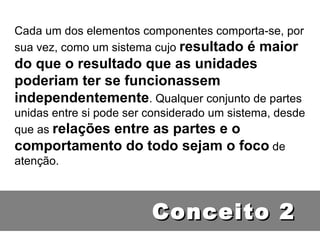 Cada um dos elementos componentes comporta-se, por sua vez, como um sistema cujo  resultado é maior do que o resultado que as unidades poderiam ter se funcionassem independentemente . Qualquer conjunto de partes unidas entre si pode ser considerado um sistema, desde que as  relações entre as partes e o comportamento do todo sejam o foco  de atenção. Conceito 2 