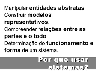 Manipular  entidades abstratas . Construir  modelos representativos . Compreender r elações entre as partes e o todo . Determinação do  funcionamento e forma  de um sistema. Por que usar sistemas? 