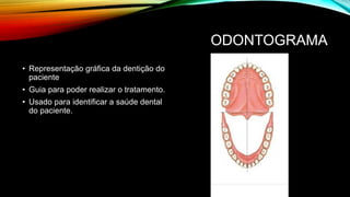 ODONTOGRAMA
• Representação gráfica da dentição do
paciente
• Guia para poder realizar o tratamento.
• Usado para identificar a saúde dental
do paciente.
 