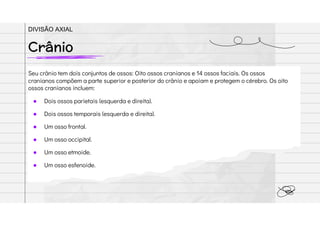 Seu crânio tem dois conjuntos de ossos: Oito ossos cranianos e 14 ossos faciais. Os ossos
cranianos compõem a parte superior e posterior do crânio e apoiam e protegem o cérebro. Os oito
ossos cranianos incluem:
● Dois ossos parietais (esquerda e direita).
● Dois ossos temporais (esquerda e direita).
● Um osso frontal.
● Um osso occipital.
● Um osso etmoide.
● Um osso esfenoide.
Crânio
DIVISÃO AXIAL
 