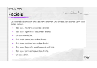 Os ossos faciais compõem a face do crânio e formam uma entrada para o corpo. Os 14 ossos
faciais incluem:
● Dois ossos maxilares (esquerda e direita).
● Dois ossos zigomáticos (esquerda e direita).
● Um osso mandibular.
● Dois ossos nasais (esquerda e direita).
● Dois ossos palatinos (esquerda e direita).
● Dois ossos da concha nasal (esquerda e direita).
● Dois ossos lacrimais (esquerda e direita).
● Um osso vômer.
Faciais
DIVISÃO AXIAL
 