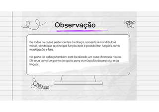 Observação
De todos os ossos pertencentes à cabeça, somente a mandíbula é
móvel, sendo que a principal função dela é possibilitar funções como
mastigação e fala.
Na parte da cabeça também está localizado um osso chamado hioide.
Ele atua como um ponto de apoio para os músculos do pescoço e da
língua.
 