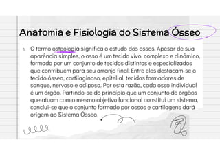 Anatomia e Fisiologia do Sistema Ósseo
1. O termo osteologia significa o estudo dos ossos. Apesar de sua
aparência simples, o osso é um tecido vivo, complexo e dinâmico,
formado por um conjunto de tecidos distintos e especializados
que contribuem para seu arranjo final. Entre eles destacam-se o
tecido ósseo, cartilaginoso, epitelial, tecidos formadores de
sangue, nervoso e adiposo. Por esta razão, cada osso individual
é um órgão. Partindo-se do princípio que um conjunto de órgãos
que atuam com o mesmo objetivo funcional constitui um sistema,
conclui-se que o conjunto formado por ossos e cartilagens dará
origem ao Sistema Ósseo.
 