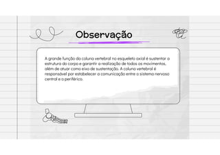 Observação
A grande função da coluna vertebral no esqueleto axial é sustentar a
estrutura do corpo e garantir a realização de todos os movimentos,
além de atuar como eixo de sustentação. A coluna vertebral é
responsável por estabelecer a comunicação entre o sistema nervoso
central e o periférico.
 