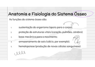 Anatomia e Fisiologia do Sistema Ósseo
As funções do sistema ósseo são:
1. sustentação do organismo (apoio para o corpo);
2. proteção de estruturas vitais (coração, pulmões, cérebro);
3. base mecânica para o movimento;
4. armazenamento de sais (cálcio, por exemplo);
5. hematopoiese (produção de novas células sanguíneas).
 