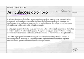 A articulação esterno clavicular é a que conecta os membros superiores ao esqueleto axial,
envolvendo a interação entre a região medial da clavícula e o manúbrio do osso esterno.
Auxiliada por diversos ligamentos presentes na região, é capaz de realizar os movimentos de
elevação, depressão, prostração, retração e rotação
A articulação acromioclavicular envolve a interação entre a extremidade acromial da clavícula e
o acrômio (apófise da extremidade externa da espinha escapular). Essa articulação permite
movimentos rotacionais da escápula quando acompanha os movimentos de abdução do braço.
Já a articulação glenoumeral é formada pela conexão entre a cabeça do osso úmero e a
cavidade glenóide da escápula. É a principal articulação do ombro, tornando-o capaz de
realizar a maior quantidade de movimentos do corpo humano.
Articulações do ombro
DIVISÃO APENDICULAR
 