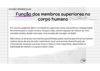 Em resumo, podemos definir os membros superiores como uma prática e indispensável
ferramenta para o corpo humano. Graças a eles, somos capazes de realizar as mais
variadas tarefas, desde manusear uma enxada até carregar um bebê.
Além disso, os diversos movimentos possibilitados pelos mesmos permitiram ao homem
realizar obras de arte de valor inestimável, tocar uma enorme diversificação de
instrumentos musicais, escrever livros e, talvez o mais importante, desenvolver a
habilidade de realizar cirurgias e salvar vidas.
Função dos membros superiores no
corpo humano
DIVISÃO APENDICULAR
 