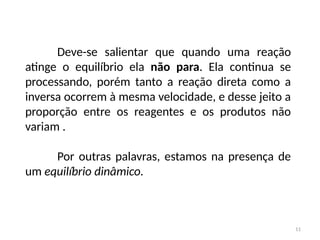 Deve-se salientar que quando uma reação
atinge o equilíbrio ela não para. Ela continua se
processando, porém tanto a reação direta como a
inversa ocorrem à mesma velocidade, e desse jeito a
proporção entre os reagentes e os produtos não
variam .
Por outras palavras, estamos na presença de
um equilíbrio dinâmico.
11
 