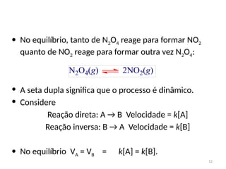 • No equilíbrio, tanto de N2O4 reage para formar NO2
quanto de NO2 reage para formar outra vez N2O4:
• A seta dupla significa que o processo é dinâmico.
• Considere
Reação direta: A → B Velocidade = k[A]
Reação inversa: B → A Velocidade = k[B]
• No equilíbrio VA = VB = k[A] = k[B].
12
 