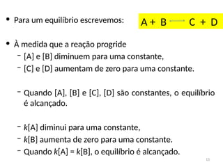 • Para um equilíbrio escrevemos:
• À medida que a reação progride
– [A] e [B] diminuem para uma constante,
– [C] e [D] aumentam de zero para uma constante.
– Quando [A], [B] e [C], [D] são constantes, o equilíbrio
é alcançado.
– k[A] diminui para uma constante,
– k[B] aumenta de zero para uma constante.
– Quando k[A] = k[B], o equilíbrio é alcançado.
A + B C + D
13
 