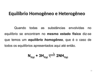 Equilíbrio Homogêneo e Heterogêneo
Quando todas as substâncias envolvidas no
equilíbrio se encontram no mesmo estado físico diz-se
que temos um equilíbrio homogêneo, que é o caso de
todos os equilíbrios apresentados aqui até então.
N2(g) + 3H2(g) 2NH3(g)
14
 