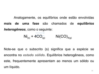 Analogamente, os equilíbrios onde estão envolvidas
mais de uma fase são chamados de equilíbrios
heterogêneos, como o seguinte:
Ni(s) + 4CO(g) Ni(CO)4(g)
Note-se que o subscrito (s) significa que a espécie se
encontra no estado sólido. Equilíbrios heterogêneos, como
este, frequentemente apresentam ao menos um sólido ou
um líquido.
15
 