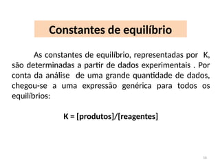 Constantes de equilíbrio
As constantes de equilíbrio, representadas por K,
são determinadas a partir de dados experimentais . Por
conta da análise de uma grande quantidade de dados,
chegou-se a uma expressão genérica para todos os
equilíbrios:
K = [produtos]/[reagentes]
16
 