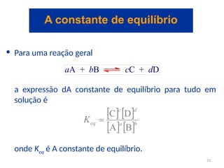 • Para uma reação geral
a expressão dA constante de equilíbrio para tudo em
solução é
onde Keq é A constante de equilíbrio.
A constante de equilíbrio
23
 