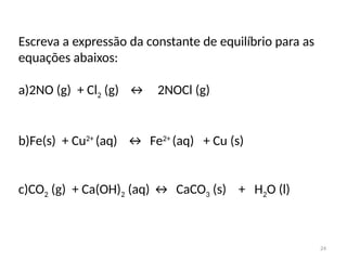 Escreva a expressão da constante de equilíbrio para as
equações abaixos:
a)2NO (g) + Cl2 (g) ↔ 2NOCl (g)
b)Fe(s) + Cu2+
(aq) ↔ Fe2+
(aq) + Cu (s)
c)CO2 (g) + Ca(OH)2 (aq) ↔ CaCO3 (s) + H2O (l)
24
 