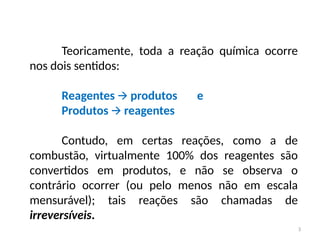 Teoricamente, toda a reação química ocorre
nos dois sentidos:
Reagentes produtos e
🡪
Produtos reagentes
🡪
Contudo, em certas reações, como a de
combustão, virtualmente 100% dos reagentes são
convertidos em produtos, e não se observa o
contrário ocorrer (ou pelo menos não em escala
mensurável); tais reações são chamadas de
irreversíveis.
3
 