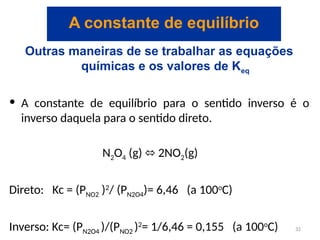 Outras maneiras de se trabalhar as equações
químicas e os valores de Keq
• A constante de equilíbrio para o sentido inverso é o
inverso daquela para o sentido direto.
N2O4 (g) 2NO
⬄ 2(g)
Direto: Kc = (PNO2 )2
/ (PN2O4)= 6,46 (a 100o
C)
Inverso: Kc= (PN2O4 )/(PNO2 )2
= 1/6,46 = 0,155 (a 100o
C)
A constante de equilíbrio
32
 