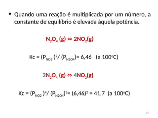 • Quando uma reação é multiplicada por um número, a
constante de equilíbrio é elevada àquela potência.
N2O4 (g) 2NO
⬄ 2(g)
Kc = (PNO2 )2
/ (PN2O4)= 6,46 (a 100o
C)
2N2O4 (g) ⬄ 4NO2(g)
Kc = (PNO2 )4
/ (PN2O4)2
= (6,46)2
= 41,7 (a 100o
C)
33
 