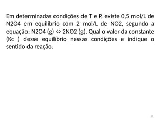 37
Em determinadas condições de T e P, existe 0,5 mol/L de
N2O4 em equilíbrio com 2 mol/L de NO2, segundo a
equação: N2O4 (g) 2NO2 (g). Qual o valor da constante
⬄
(Kc ) desse equilíbrio nessas condições e indique o
sentido da reação.
 