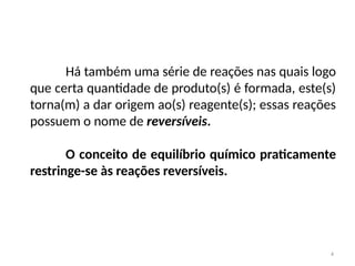 Há também uma série de reações nas quais logo
que certa quantidade de produto(s) é formada, este(s)
torna(m) a dar origem ao(s) reagente(s); essas reações
possuem o nome de reversíveis.
O conceito de equilíbrio químico praticamente
restringe-se às reações reversíveis.
4
 