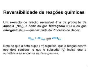 Reversibilidade de reações químicas
Um exemplo de reação reversível é a da produção da
amônia (NH3), a partir do gás hidrogênio (H2) e do gás
nitrogênio (N2) — que faz parte do Processo de Haber:
N2(g) + 3H2(g) 2NH3(g)
Note-se que a seta dupla ( ) significa que a reação ocorre
nos dois sentidos, e que o subscrito (g) indica que a
substância se encontra na fase gasosa.
6
 