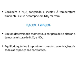 • Considere o N2O4 congelado e incolor. À temperatura
ambiente, ele se decompõe em NO2 marrom:
N2O4(g) → 2NO2(g).
• Em um determinado momento, a cor pára de se alterar e
temos a mistura de N2O4 e NO2.
• Equilíbrio químico é o ponto em que as concentrações de
todas as espécies são constantes.
7
 