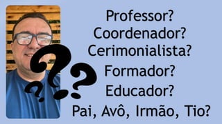 Professor?
Coordenador?
Cerimonialista?
Formador?
Educador?
Pai, Avô, Irmão, Tio?
 