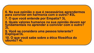 6. Na sua opinião o que é necessários aprendermos
para conviver em harmonia com o outro? #3L
7. O que você entende por Empatia? 3L
8. Quais valores humanos na sua opinião devem ser
fundamentais no aprender a conviver com o outro?
2L
9. Você se considera uma pessoa tolerante?
Explique!3L
10. O que você sabe sobre a ética filosófica do
ubuntu? 4L
 