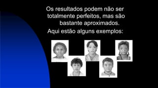 Os resultados podem não ser
totalmente perfeitos, mas são
bastante aproximados.
Aqui estão alguns exemplos:
 